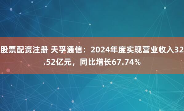 股票配资注册 天孚通信：2024年度实现营业收入32.52亿元，同比增长67.74%