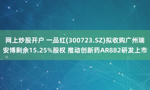 网上炒股开户 一品红(300723.SZ)拟收购广州瑞安博剩余15.25%股权 推动创新药AR882研发上市