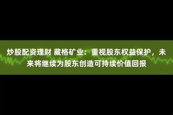 炒股配资理财 藏格矿业：重视股东权益保护，未来将继续为股东创造可持续价值回报