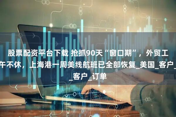 股票配资平台下载 抢抓90天“窗口期”，外贸工厂端午不休，上海港一周美线航班已全部恢复_美国_客户_订单