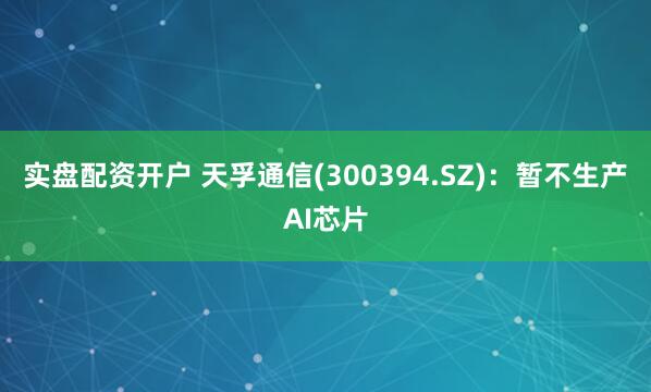 实盘配资开户 天孚通信(300394.SZ)：暂不生产AI芯片