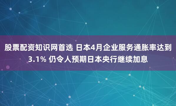 股票配资知识网首选 日本4月企业服务通胀率达到3.1% 仍令人预期日本央行继续加息