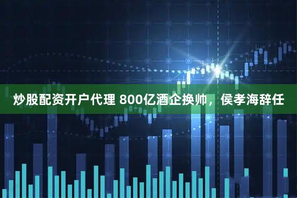 炒股配资开户代理 800亿酒企换帅，侯孝海辞任
