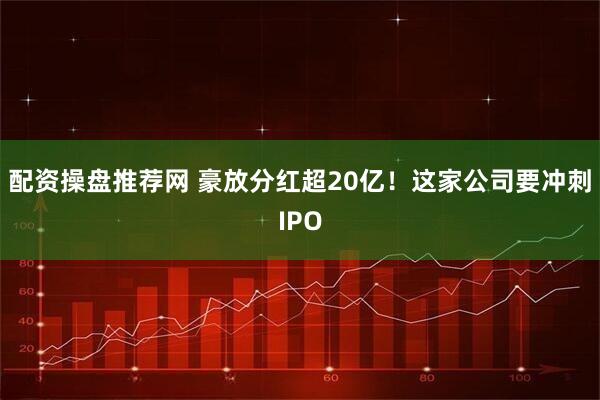 配资操盘推荐网 豪放分红超20亿！这家公司要冲刺IPO