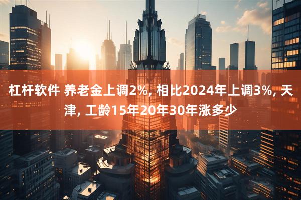 杠杆软件 养老金上调2%, 相比2024年上调3%, 天津, 工龄15年20年30年涨多少