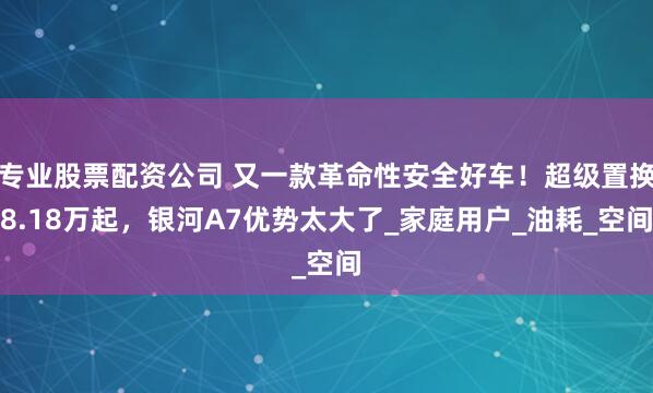 专业股票配资公司 又一款革命性安全好车！超级置换8.18万起，银河A7优势太大了_家庭用户_油耗_空间
