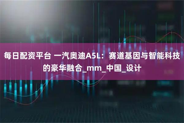 每日配资平台 一汽奥迪A5L：赛道基因与智能科技的豪华融合_mm_中国_设计