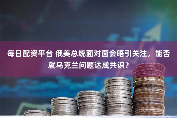 每日配资平台 俄美总统面对面会晤引关注，能否就乌克兰问题达成共识？